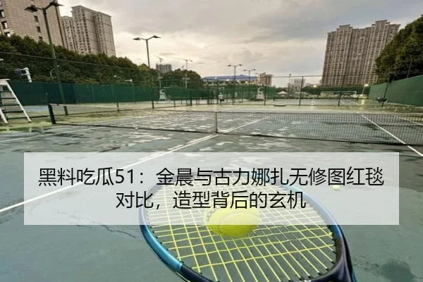 黑料吃瓜51：金晨与古力娜扎无修图红毯对比，造型背后的玄机